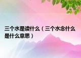 三个水是读什么（三个水念什么 是什么意思）
