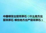 中国哪里出翡翠原石（什么地方出翡翠原石 哪些地方出产翡翠原石）