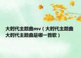 大时代主题曲mv（大时代主题曲 大时代主题曲是哪一首歌）