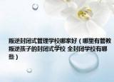 叛逆封闭式管理学校哪家好（哪里有管教叛逆孩子的封闭式学校 全封闭学校有哪些）