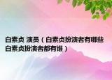 白素贞 演员（白素贞扮演者有哪些 白素贞扮演者都有谁）