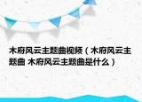 木府风云主题曲视频（木府风云主题曲 木府风云主题曲是什么）