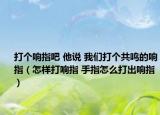 打个响指吧 他说 我们打个共鸣的响指（怎样打响指 手指怎么打出响指）