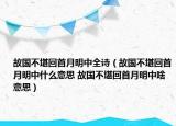 故国不堪回首月明中全诗（故国不堪回首月明中什么意思 故国不堪回首月明中啥意思）