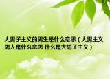 大男子主义的男生是什么意思（大男主义男人是什么意思 什么是大男子主义）