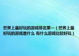 世界上最好玩的游戏排名第一（世界上最好玩的游戏是什么 有什么游戏比较好玩）
