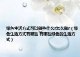 绿色生活方式可以做些什么?怎么做?（绿色生活方式有哪些 有哪些绿色的生活方式）