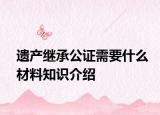 遗产继承公证需要什么材料知识介绍