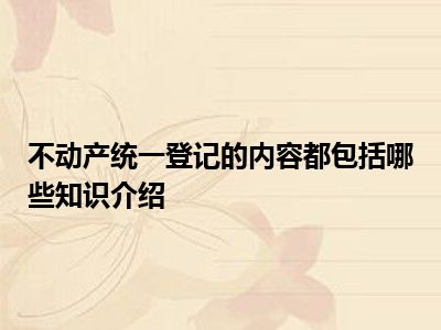 不动产统一登记的内容都包括哪些知识介绍