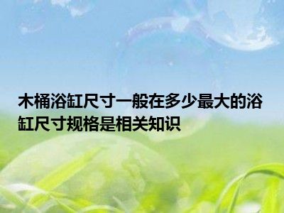 木桶浴缸尺寸一般在多少最大的浴缸尺寸规格是相关知识