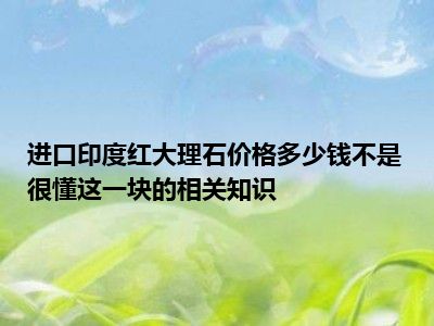 进口印度红大理石价格多少钱不是很懂这一块的相关知识