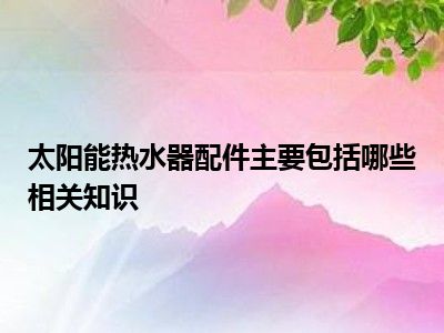 太阳能热水器配件主要包括哪些相关知识